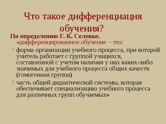 Что такое дифференциация обучения? По определению Г. К. Селевко , «дифференцированное обучение – это: форма организации учебного процесса, при которой учитель работает с группой учащихся, составленной с учетом наличия у них каких-либо значимых для учебного процесса общих качеств (гомогенная группа) часть общей дидактической системы, которая обеспечивает специализацию учебного процесса для различных групп обучаемых» 