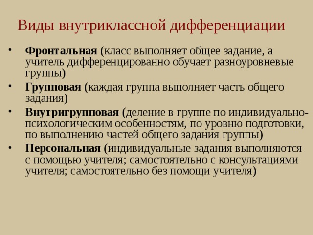 Виды внутриклассной дифференциации Фронтальная (класс выполняет общее задание, а учитель дифференцированно обучает разноуровневые группы) Групповая (каждая группа выполняет часть общего задания) Внутригрупповая (деление в группе по индивидуально-психологическим особенностям, по уровню подготовки, по выполнению частей общего задания группы) Персональная (индивидуальные задания выполняются с помощью учителя; самостоятельно с консультациями учителя; самостоятельно без помощи учителя)   