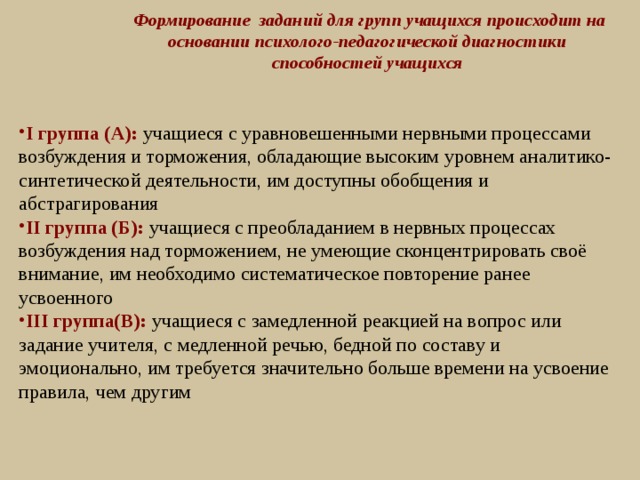  Формирование заданий для групп учащихся происходит на основании психолого-педагогической диагностики способностей учащихся I группа (А): учащиеся с уравновешенными нервными процессами возбуждения и торможения, обладающие высоким уровнем аналитико-синтетической деятельности, им доступны обобщения и абстрагирования II группа (Б): учащиеся с преобладанием в нервных процессах возбуждения над торможением, не умеющие сконцентрировать своё внимание, им необходимо систематическое повторение ранее усвоенного III группа(В): учащиеся с замедленной реакцией на вопрос или задание учителя, с медленной речью, бедной по составу и эмоционально, им требуется значительно больше времени на усвоение правила, чем другим  