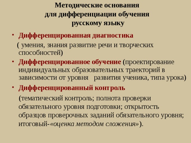 Методические основания  для дифференциации обучения  русскому языку Дифференцированная диагностика   ( умения, знания развитие речи и творческих способностей) Дифференцированное обучение  (проектирование индивидуальных образовательных траекторий в зависимости от уровня развития ученика, типа урока) Дифференцированный контроль   (тематический контроль; полнота проверки обязательного уровня подготовки; открытость образцов проверочных заданий обязательного уровня; итоговый- «оценка методом сложения» ). 