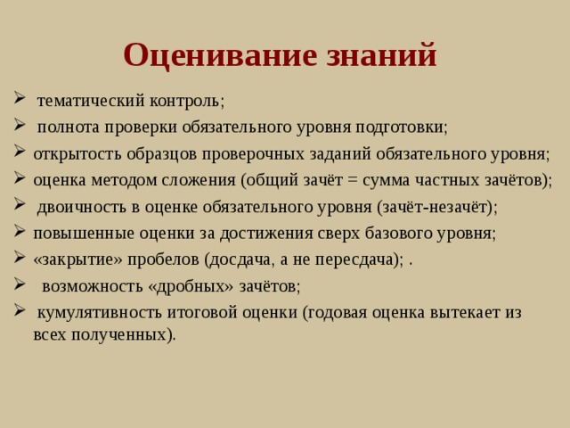 Оценивание знаний  тематический контроль;  полнота проверки обязательного уровня подготовки; открытость образцов проверочных заданий обязательного уровня; оценка методом сложения (общий зачёт = сумма частных зачётов);  двоичность в оценке обязательного уровня (зачёт-незачёт); повышенные оценки за достижения сверх базового уровня; «закрытие» пробелов (досдача, а не пересдача); .  возможность «дробных» зачётов;  кумулятивность итоговой оценки (годовая оценка вытекает из всех полученных). 