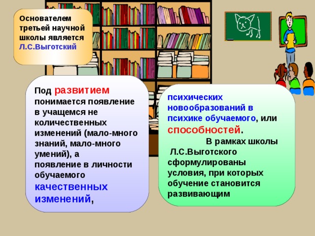 Основателем третьей научной школы является Л.С.Выготский  Под развитием  понимается появление в учащемся не количественных изменений (мало-много знаний, мало-много умений), а появление в личности обучаемого качественных изменений , психических новообразований в психике обучаемого , или способностей .  В рамках школы Л.С.Выготского сформулированы условия, при которых обучение становится развивающим 