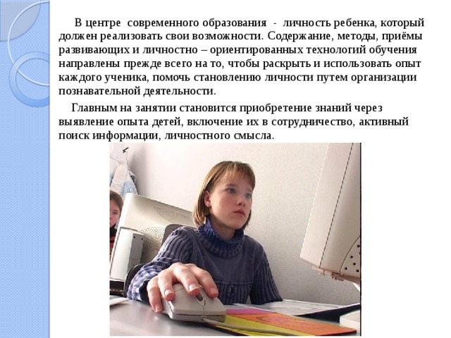  В центре современного образования - личность ребенка, который должен реализовать свои возможности. Содержание, методы, приёмы развивающих и личностно – ориентированных технологий обучения направлены прежде всего на то, чтобы раскрыть и использовать опыт каждого ученика, помочь становлению личности путем организации познавательной деятельности.  Главным на занятии становится приобретение знаний через выявление опыта детей, включение их в сотрудничество, активный поиск информации, личностного смысла. 