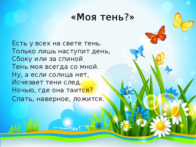 «Моя тень?» Есть у всех на свете тень.  Только лишь наступит день,  Сбоку или за спиной  Тень моя всегда со мной.  Ну, а если солнца нет,  Исчезает тени след.  Ночью, где она таится?  Спать, наверное, ложится . 