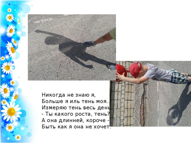 Никогда не знаю я,  Больше я иль тень моя...  Измеряю тень весь день:  - Ты какого роста, тень?  А она длинней, короче -  Быть как я она не хочет.   