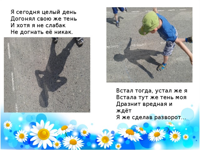 Я сегодня целый день   Догонял свою же тень   И хотя я не слабак   Не догнать её никак.   Встал тогда, устал же я   Встала тут же тень моя   Дразнит вредная и ждёт   Я же сделав разворот...    