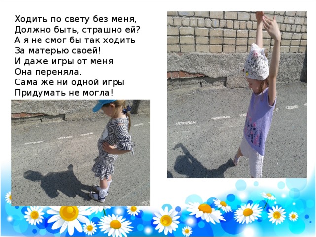 Ходить по свету без меня,  Должно быть, страшно ей?  А я не смог бы так ходить  За матерью своей!  И даже игры от меня  Она переняла.  Сама же ни одной игры  Придумать не могла! 