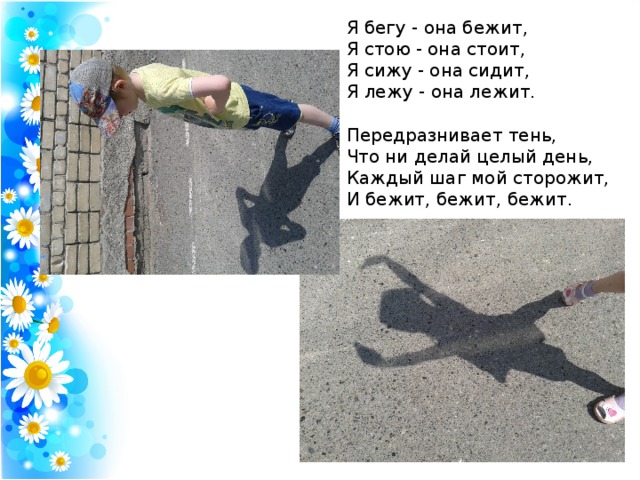 Я бегу - она бежит,  Я стою - она стоит,  Я сижу - она сидит,  Я лежу - она лежит.   Передразнивает тень,  Что ни делай целый день,  Каждый шаг мой сторожит,  И бежит, бежит, бежит. 