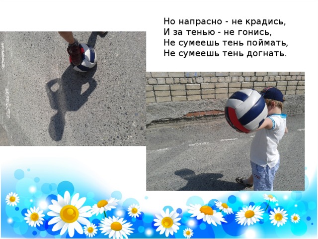 Но напрасно - не крадись,  И за тенью - не гонись,  Не сумеешь тень поймать,  Не сумеешь тень догнать. 