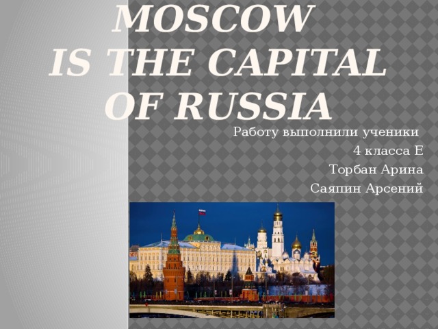 Moscow  is the capital of Russia Работу выполнили ученики 4 класса Е Торбан Арина Саяпин Арсений 