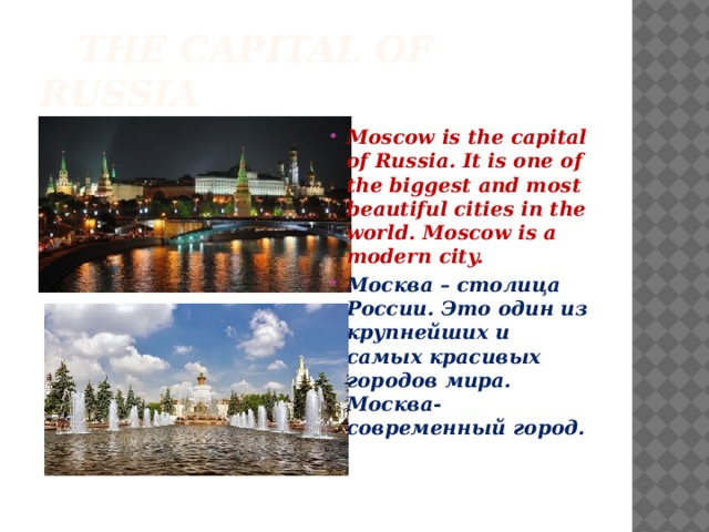  The capital of Russia Moscow is the capital of Russia. It is one of the biggest and most beautiful cities in the world. Moscow is a modern city. Москва – столица России. Это один из крупнейших и самых красивых городов мира. Москва- современный город. 