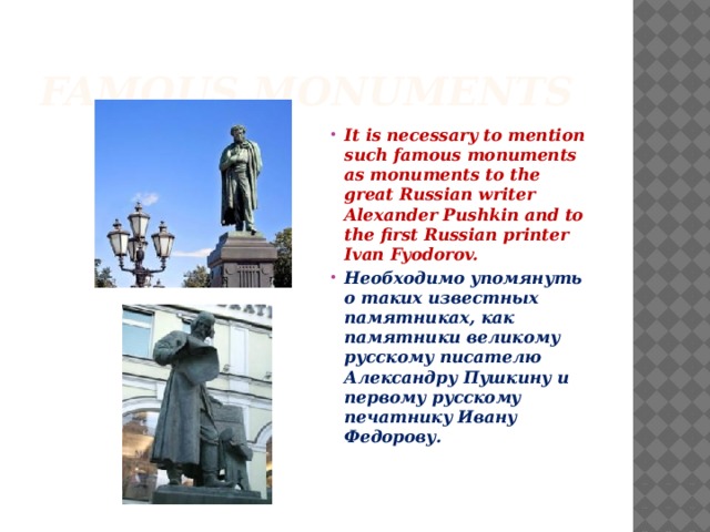 Famous monuments It is necessary to mention such famous monuments as monuments to the great Russian writer Alexander Pushkin and to the first Russian printer Ivan Fyodorov. Необходимо упомянуть о таких известных памятниках, как памятники великому русскому писателю Александру Пушкину и первому русскому печатнику Ивану Федорову. 