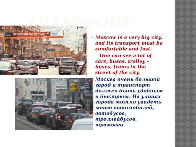  Transport Moscow is a very big city, and its transport must be comfortable and fast.  One can see a lot of cars, buses, trolley – buses, trams in the street of the city. Москва очень большой город и транспорт должен быть удобным и быстрым. На улицах города можно увидеть много автомобилей, автобусов, троллейбусов, трамваев.  