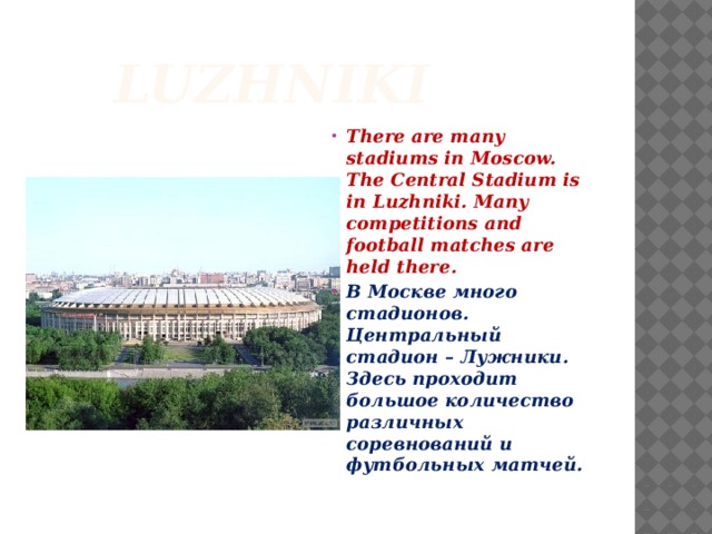  Luzhniki There are many stadiums in Moscow. The Central Stadium is in Luzhniki. Many competitions and football matches are held there. В Москве много стадионов. Центральный стадион – Лужники. Здесь проходит большое количество различных соревнований и футбольных матчей. 