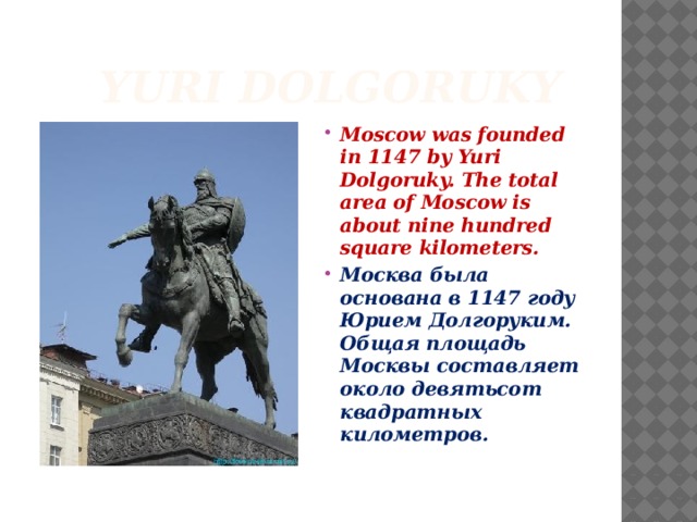  Yuri Dolgoruky Moscow was founded in 1147 by Yuri Dolgoruky. The total area of Moscow is about nine hundred square kilometers. Москва была основана в 1147 году Юрием Долгоруким. Общая площадь Москвы составляет около девятьсот квадратных километров. 