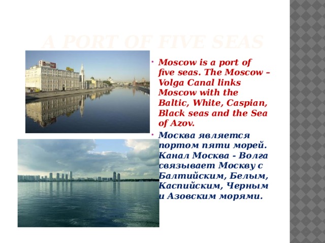  A port of five seas Moscow is a port of five seas. The Moscow – Volga Canal links Moscow with the Baltic, White, Caspian, Black seas and the Sea of Azov. Москва является портом пяти морей. Канал Москва - Волга связывает Москву с Балтийским, Белым, Каспийским, Черным и Азовским морями. 