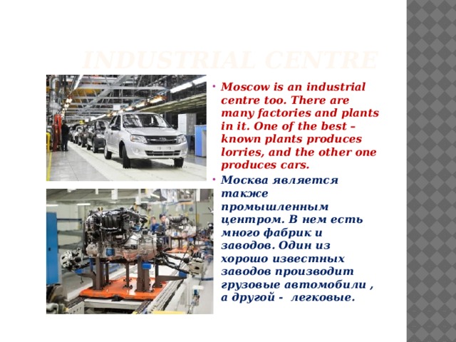  Industrial centre Moscow is an industrial centre too. There are many factories and plants in it. One of the best – known plants produces lorries, and the other one produces cars. Москва является также промышленным центром. В нем есть много фабрик и заводов. Один из хорошо известных заводов производит грузовые автомобили , а другой - легковые.  
