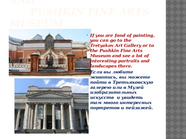 Tretyakov Art Gallery and  Pushkin Fine Arts Museum If you are fond of painting, you can go to the Tretyakov Art Gallery or to the Pushkin Fine Arts Museum and see a lot of interesting portraits and landscapes there. Если вы любите живопись, вы можете пойти в Третьяковскую галерею или в Музей изобразительных искусств и увидеть там много интересных портретов и пейзажей. 