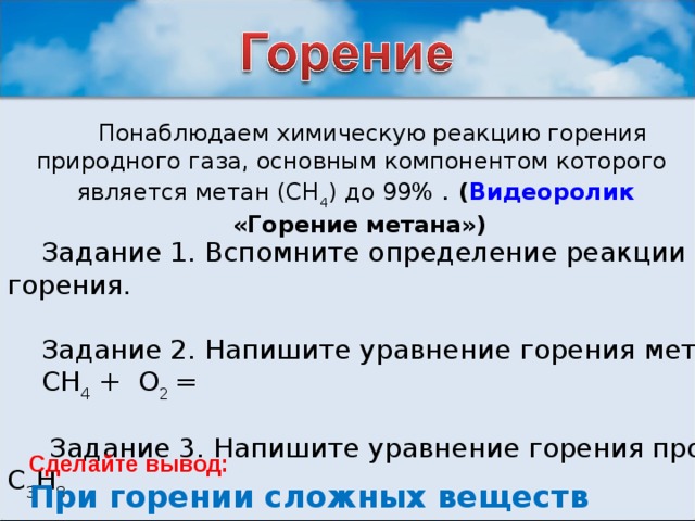 Понаблюдаем химическую реакцию горения природного газа, основным компонентом которого является метан (СН 4 ) до 99% . ( Видеоролик «Горение метана») Задание 1. Вспомните определение реакции горения. Задание 2. Напишите уравнение горения метана СН 4 + О 2 =  Задание 3. Напишите уравнение горения  пропана С 3 Н 8  Сделайте вывод:  При горении сложных веществ образуются …  