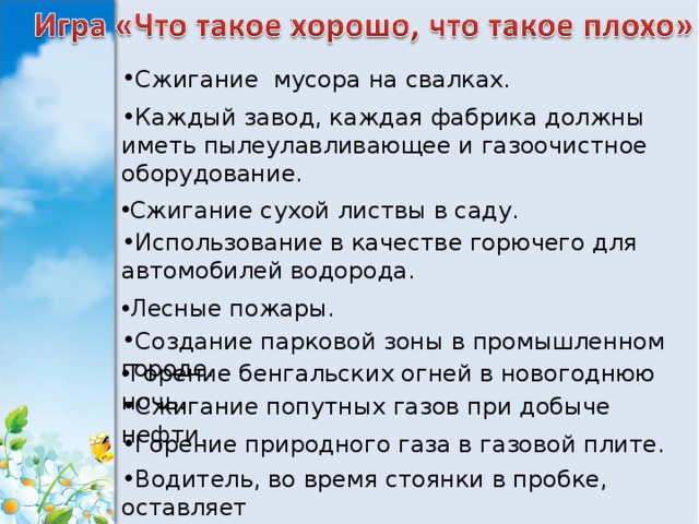 Сжигание мусора на свалках. Каждый завод, каждая фабрика должны иметь пылеулавливающее и газоочистное оборудование. Сжигание сухой листвы в саду. Использование в качестве горючего для автомобилей водорода. Лесные пожары. Создание парковой зоны в промышленном городе. Горение бенгальских огней в новогоднюю ночь. Сжигание попутных газов при добыче нефти. Горение природного газа в газовой плите. Водитель, во время стоянки в пробке, оставляет включенным мотор своей машины. 
