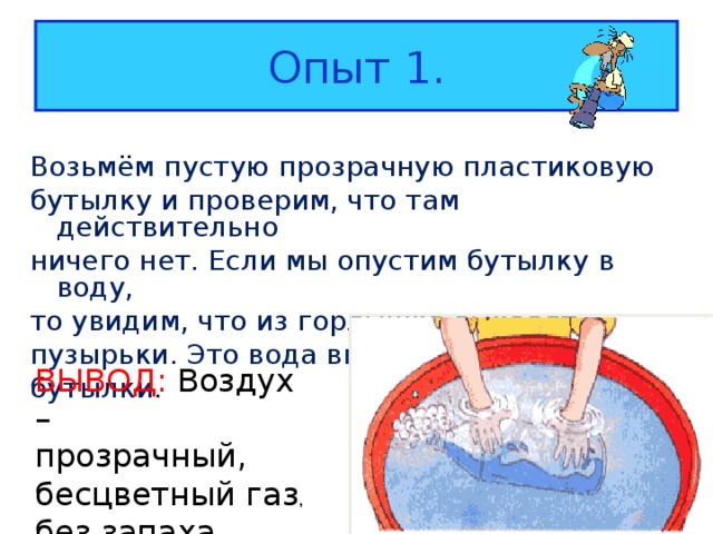 Опыт 1. Возьмём пустую прозрачную пластиковую бутылку и проверим, что там действительно ничего нет. Если мы опустим бутылку в воду, то увидим, что из горлышка выходят пузырьки. Это вода вытесняет воздух из бутылки. ВЫВОД: Воздух – прозрачный, бесцветный газ , без запаха 