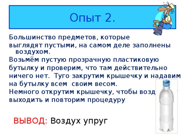Опыт 2. Большинство предметов, которые выглядят пустыми, на самом деле заполнены воздухом. Возьмём пустую прозрачную пластиковую бутылку и проверим, что там действительно ничего нет. Туго закрутим крышечку и надавим на бутылку всем своим весом. Немного открутим крышечку, чтобы воздух мог выходить и повторим процедуру ВЫВОД: Воздух упруг 