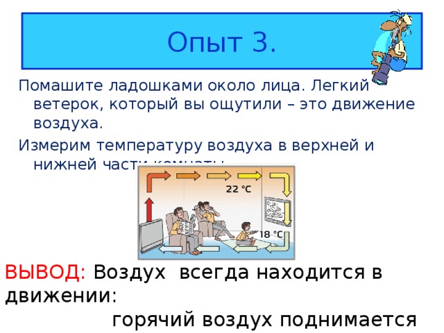 Опыт 3. Помашите ладошками около лица. Легкий ветерок, который вы ощутили – это движение воздуха. Измерим температуру воздуха в верхней и нижней части комнаты. ВЫВОД: Воздух  в сегда находится в движении:  горячий воздух поднимается вверх,  холодный опускается вниз. 