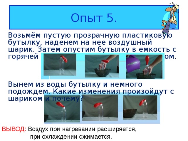 Опыт 5. Возьмём пустую прозрачную пластиковую бутылку, наденем на нее воздушный шарик. Затем опустим бутылку в емкость с горячей водой, пронаблюдаем за шариком. Вынем из воды бутылку и немного подождем. Какие изменения произойдут с шариком и почему? ВЫВОД: Воздух при нагревании расширяется,  при охлаждении сжимается. 