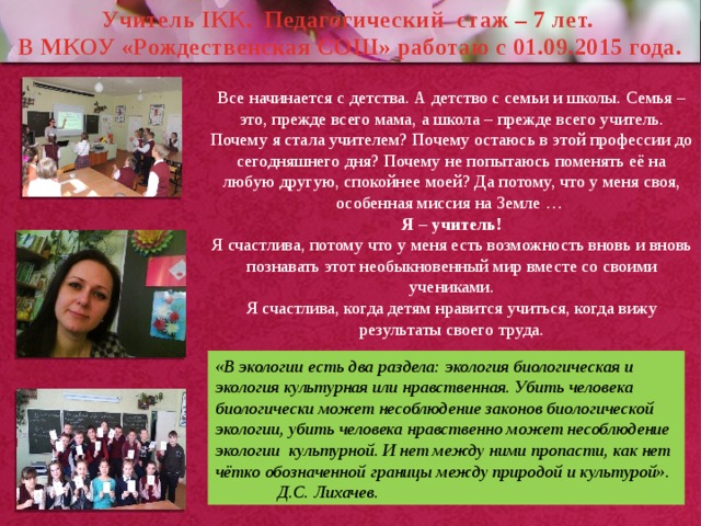 Учитель IКК. Педагогический стаж – 7 лет. В МКОУ «Рождественская СОШ» работаю с 01.09.2015 года.  Все начинается с детства. А детство с семьи и школы. Семья – это, прежде всего мама, а школа – прежде всего учитель. Почему я стала учителем? Почему остаюсь в этой профессии до сегодняшнего дня? Почему не попытаюсь поменять её на любую другую, спокойнее моей? Да потому, что у меня своя, особенная миссия на Земле … Я – учитель! Я счастлива, потому что у меня есть возможность вновь и вновь познавать этот необыкновенный мир вместе со своими учениками. Я счастлива, когда детям нравится учиться, когда вижу результаты своего труда. «В экологии есть два раздела: экология биологическая и экология культурная или нравственная. Убить человека биологически может несоблюдение законов биологической экологии, убить человека нравственно может несоблюдение экологии культурной. И нет между ними пропасти, как нет чётко обозначенной границы между природой и культурой». Д.С. Лихачев. 
