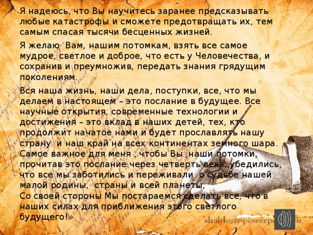 Я надеюсь, что Вы научитесь заранее предсказывать любые катастрофы и сможете предотвращать их, тем самым спасая тысячи бесценных жизней. Я желаю Вам, нашим потомкам, взять все самое мудрое, светлое и доброе, что есть у Человечества, и сохранив и преумножив, передать знания грядущим поколениям.  Вся наша жизнь, наши дела, поступки, все, что мы делаем в настоящем – это послание в будущее. Все научные открытия, современные технологии и достижения – это вклад в наших детей, тех, кто продолжит начатое нами и будет прославлять нашу страну и наш край на всех континентах земного шара.  Самое важное для меня , чтобы Вы ,наши потомки, прочитав это послание через четверть века, убедились, что все мы заботились и переживали о судьбе нашей малой родины, страны и всей планеты,  Со своей стороны Мы постараемся сделать все, что в наших силах для приближения этого светлого будущего!» 