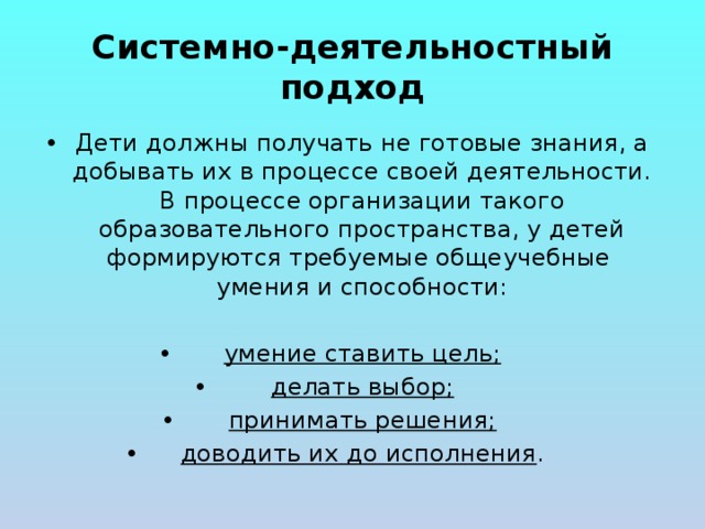 Системно-деятельностный подход Дети должны получать не готовые знания, а добывать их в процессе своей деятельности. В процессе организации такого образовательного пространства, у детей формируются требуемые общеучебные  умения и способности: умение ставить цель; делать выбор; принимать решения; доводить их до исполнения . 