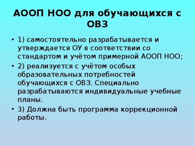 АООП НОО для обучающихся с ОВЗ 1) самостоятельно разрабатывается и утверждается ОУ в соответствии со стандартом и учётом примерной АООП НОО; 2) реализуется с учётом особых образовательных потребностей обучающихся с ОВЗ. Специально разрабатываются индивидуальные учебные планы. 3) Должна быть программа коррекционной работы. 