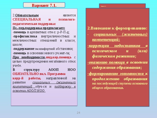 Вариант 7.1.  Вариант 7.2.   2.Внимание к формированию: - социальных (жизненных) компетенций; -коррекции недостатков в психическом и (или) физическом развитии; -оказанию помощи в освоении содержания образования; -формированию готовности к продолжению образования на последующей ступени основного общего образования. 2. Обязательным является СПЕЦИАЛЬНАЯ и психолого-педагогическая поддержка: Пс.-пед.поддержка предполагает: -помощь в адекватных отн-х: р-Р-П-д; - профилактика внутриличностных и межличностных отношений в классе, школе; - поддержание  эм.комфортной о бстановки; - помощь в освоении нового уч.мат-ла; При необходимости- инд.кор.помощь  с целью предупреждения негативного отн.к учебе. В структуру АООП НОО ОБЯЗАТЕЛЬНО вкл. Программа корр-й работы, направленной на развитие социальных (жизненных ) компетенций  обуч-ся и поддержку в освоении АООП НОО. 21 