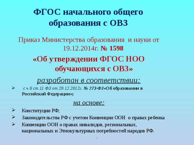 ФГОС начального общего образования с ОВЗ Приказ Министерства образования и науки от 19.12.2014г. № 1598 «Об утверждении ФГОС НОО обучающихся с ОВЗ» разработан в соответствии:  с ч.6 ст.11 ФЗ от 29.12.2012г. № 273-ФЗ «Об образовании в Российской Федерации»; на основе: Конституции РФ; Законодательства РФ с учетом Конвенции ООН о правах ребенка Конвенции ООН о правах инвалидов, региональных, национальных и Этнокультурных потребностей народов РФ.     6 