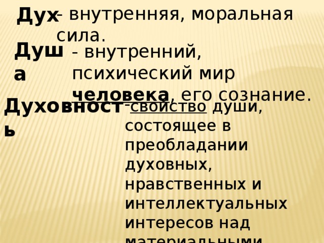 Дух - внутренняя, моральная сила. Душа - внутренний, психический мир человека , его сознание. Духовность свойство души, состоящее в преобладании духовных, нравственных и интеллектуальных интересов над материальными. 