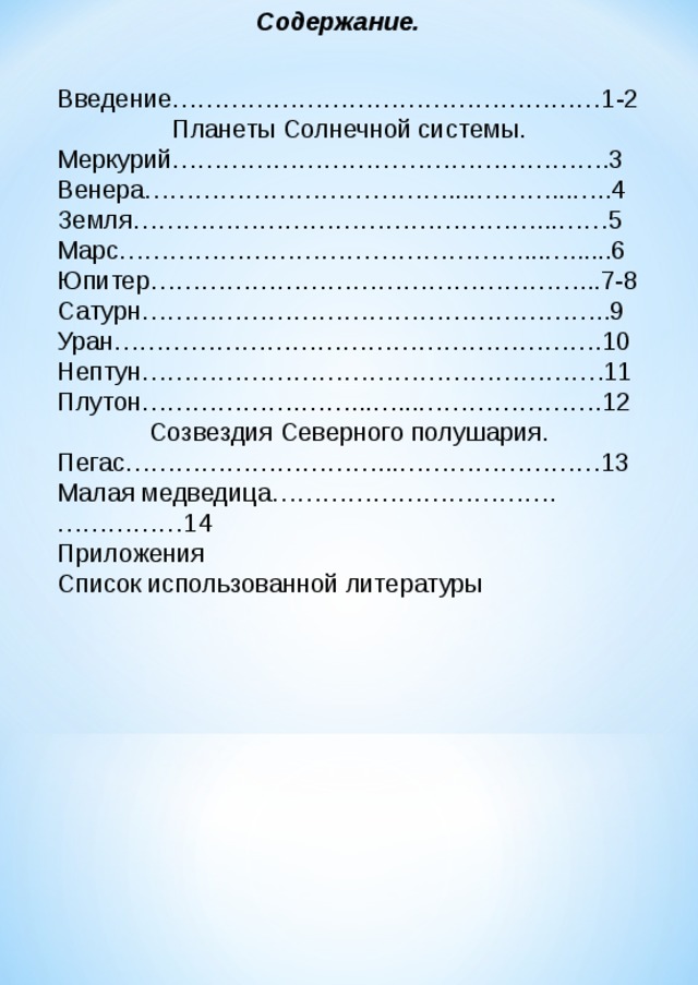 Содержание. Введение……………………………………………1-2 Планеты Солнечной системы. Меркурий…………………………………………….3 Венера………………………………....………...…..4 Земля…………………………………………...……5 Марс…………………………………………...…......6 Юпитер……………………………………………...7-8 Сатурн………………………………………………..9 Уран………………………………………………….10 Нептун……………………………………………….11 Плутон……………….……...…...………………….12 Созвездия Северного полушария. Пегас…………………………...……………………13 Малая медведица…………………………….……………14 Приложения Список использованной литературы  