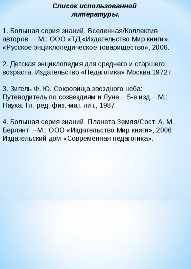 Список использованной литературы. 1. Большая серия знаний. Вселенная/Коллектив авторов . − М.: ООО «ТД «Издательство Мир книги». «Русское энциклопедическое товарищество», 2006. 2. Детская энциклопедия для среднего и старшего возраста. Издательство «Педагогика» Москва 1972 г. 3. Зигель Ф. Ю. Сокровища звездного неба: Путеводитель по созвездиям и Луне. − 5-е изд.− М.: Наука. Гл. ред. физ.-мат. лит., 1987. 4. Большая серия знаний. Планета Земля/Сост. А. М. Берлянт .−М.: ООО «Издательство Мир книги», 2006 Издательский дом «Современная педагогика».     