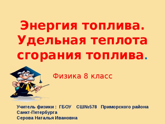 Энергия топлива. Удельная теплота сгорания топлива . Физика 8 класс Учитель физики : ГБОУ СШ№578 Приморского района Санкт-Петербурга Серова Наталья Ивановна 
