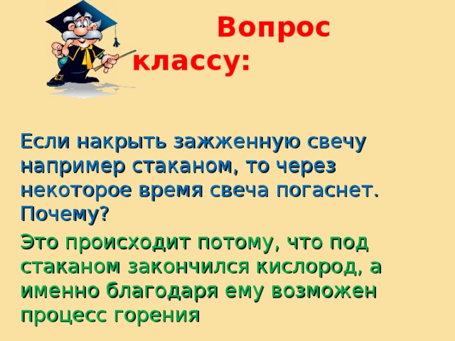  Вопрос классу: Если накрыть зажженную свечу например стаканом, то через некоторое время свеча погаснет. Почему? Это происходит потому, что под стаканом закончился кислород, а именно благодаря ему возможен процесс горения 