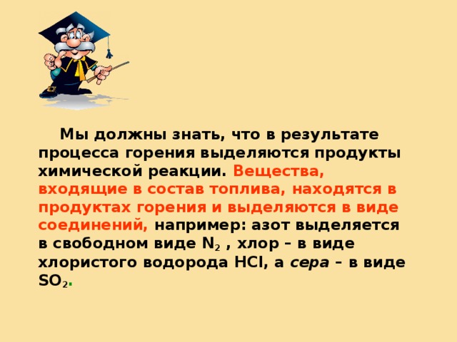   Мы должны знать, что в результате процесса горения выделяются продукты химической реакции. Вещества, входящие в состав топлива, находятся в продуктах горения и выделяются в виде соединений,  например: азот выделяется в свободном виде N 2 , хлор – в виде хлористого водорода HCl , а сера – в виде SO 2 . 