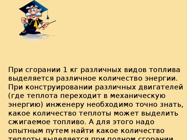 При сгорании 1 кг различных видов топлива выделяется различное количество энергии. При конструировании различных двигателей (где теплота переходит в механическую энергию) инженеру необходимо точно знать, какое количество теплоты может выделить сжигаемое топливо. А для этого надо опытным путем найти какое количество теплоты выделяется при полном сгорании одной и той же массы топлива различных видов. 