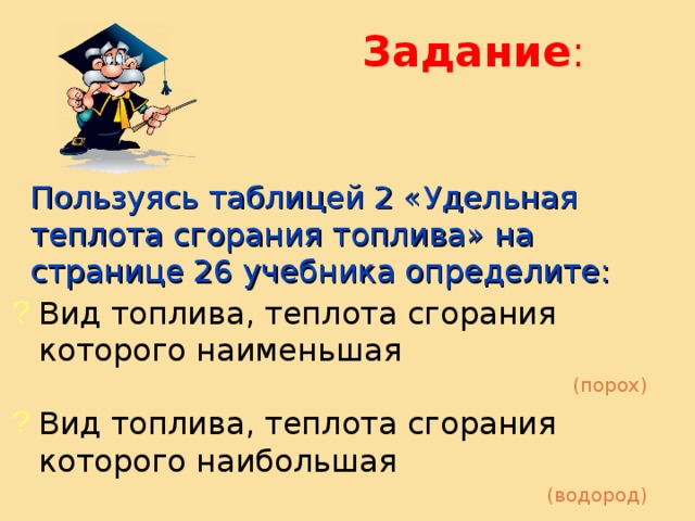 Задание : Пользуясь таблицей 2 «Удельная теплота сгорания топлива» на странице 26 учебника определите: Вид топлива, теплота сгорания которого наименьшая (порох) Вид топлива, теплота сгорания которого наибольшая (водород) 
