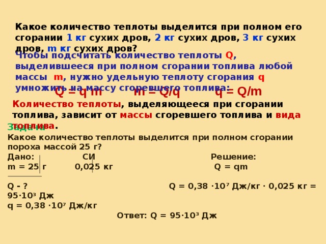 Какое количество теплоты выделится при полном его сгорании 1 кг сухих дров, 2 кг сухих дров, 3 кг сухих дров, m кг сухих дров? Чтобы подсчитать количество теплоты Q , выделившееся при полном сгорании топлива любой массы  m , нужно удельную теплоту сгорания q умножить на массу сгоревшего топлива: Q = q m m  = Q/q q  = Q/m Количество теплоты , выделяющееся при сгорании топлива, зависит от массы сгоревшего топлива и вида топлива . Задача Какое количество теплоты выделится при полном сгорании пороха массой 25 г?  Дано: СИ Решение:  m = 25 г 0,025 кг    Q = qm    Q - ? Q = 0,38 ·10 7 Дж/кг · 0,025 кг = 95·10 3 Дж q = 0,38 ·10 7 Дж/кг  Ответ: Q = 95·10 3 Дж   Q = q m  