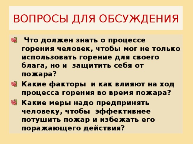 ВОПРОСЫ ДЛЯ ОБСУЖДЕНИЯ  Что должен знать о процессе горения человек, чтобы мог не только использовать горение для своего блага, но и защитить себя от пожара? Какие факторы и как влияют на ход процесса горения во время пожара? Какие меры надо предпринять человеку, чтобы эффективнее потушить пожар и избежать его поражающего действия?    
