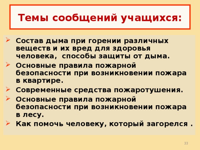  Темы сообщений учащихся:   Состав дыма при горении различных веществ и их вред для здоровья человека, способы защиты от дыма. Основные правила пожарной безопасности при возникновении пожара в квартире. Современные средства пожаротушения. Основные правила пожарной безопасности при возникновении пожара в лесу. Как помочь человеку, который загорелся .  