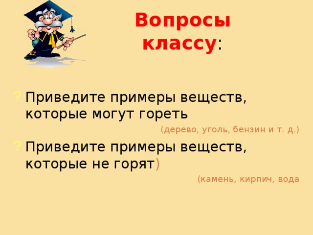 Вопросы классу : Приведите примеры веществ, которые могут гореть (дерево, уголь, бензин и т. д.) Приведите примеры веществ, которые не горят ) (камень, кирпич, вода 