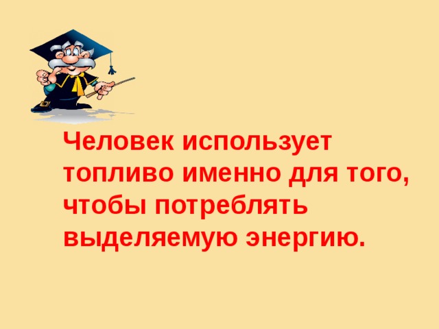 Человек использует топливо именно для того, чтобы потреблять выделяемую энергию.  