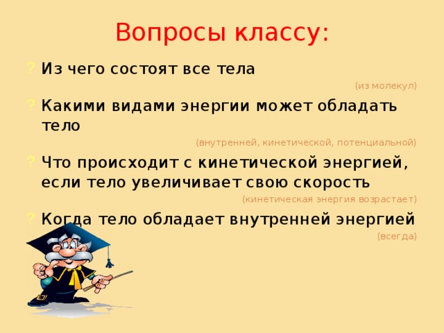 Вопросы классу: Из чего состоят все тела (из молекул) Какими видами энергии может обладать тело (внутренней, кинетической, потенциальной) Что происходит с кинетической энергией, если тело увеличивает свою скорость (кинетическая энергия возрастает) Когда тело обладает внутренней энергией (всегда) 