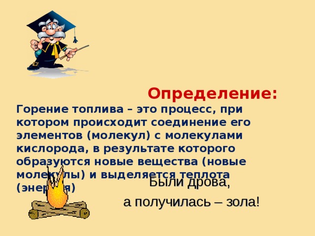  Определение:  Горение топлива – это процесс, при котором происходит соединение его элементов (молекул) с молекулами кислорода, в результате которого образуются новые вещества (новые молекулы) и выделяется теплота (энергия) Были дрова, а получилась – зола! 
