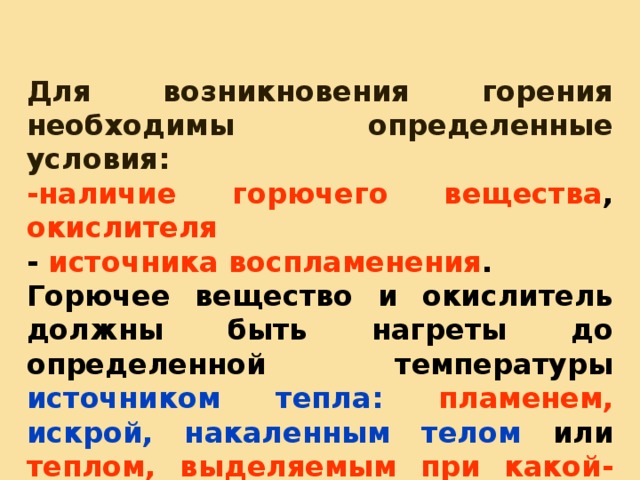 Для возникновения горения необходимы определенные условия: -наличие горючего вещества , окислителя - источника воспламенения . Горючее вещество и окислитель должны быть нагреты до определенной температуры источником тепла: пламенем,  искрой, накаленным телом или теплом, выделяемым при какой-либо химической реакции или механической работе.  